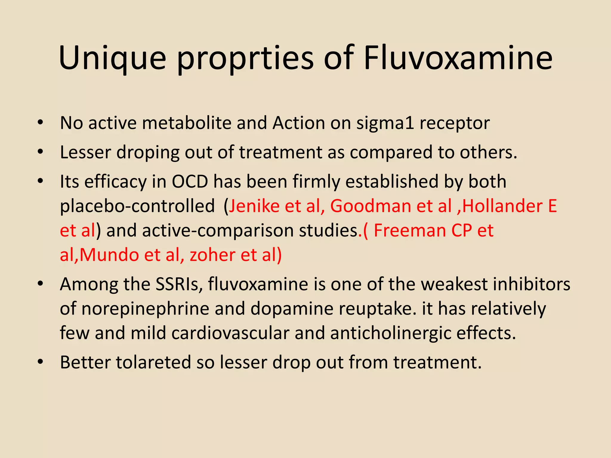 Unique proprties of Fluvoxamine
• No active metabolite and Action on sigma1 receptor
• Lesser droping out of treatment as compared to others.
• Its efficacy in OCD has been firmly established by both
placebo-controlled (Jenike et al, Goodman et al ,Hollander E
et al) and active-comparison studies.( Freeman CP et
al,Mundo et al, zoher et al)
• Among the SSRIs, fluvoxamine is one of the weakest inhibitors
of norepinephrine and dopamine reuptake. it has relatively
few and mild cardiovascular and anticholinergic effects.
• Better tolareted so lesser drop out from treatment.
 
