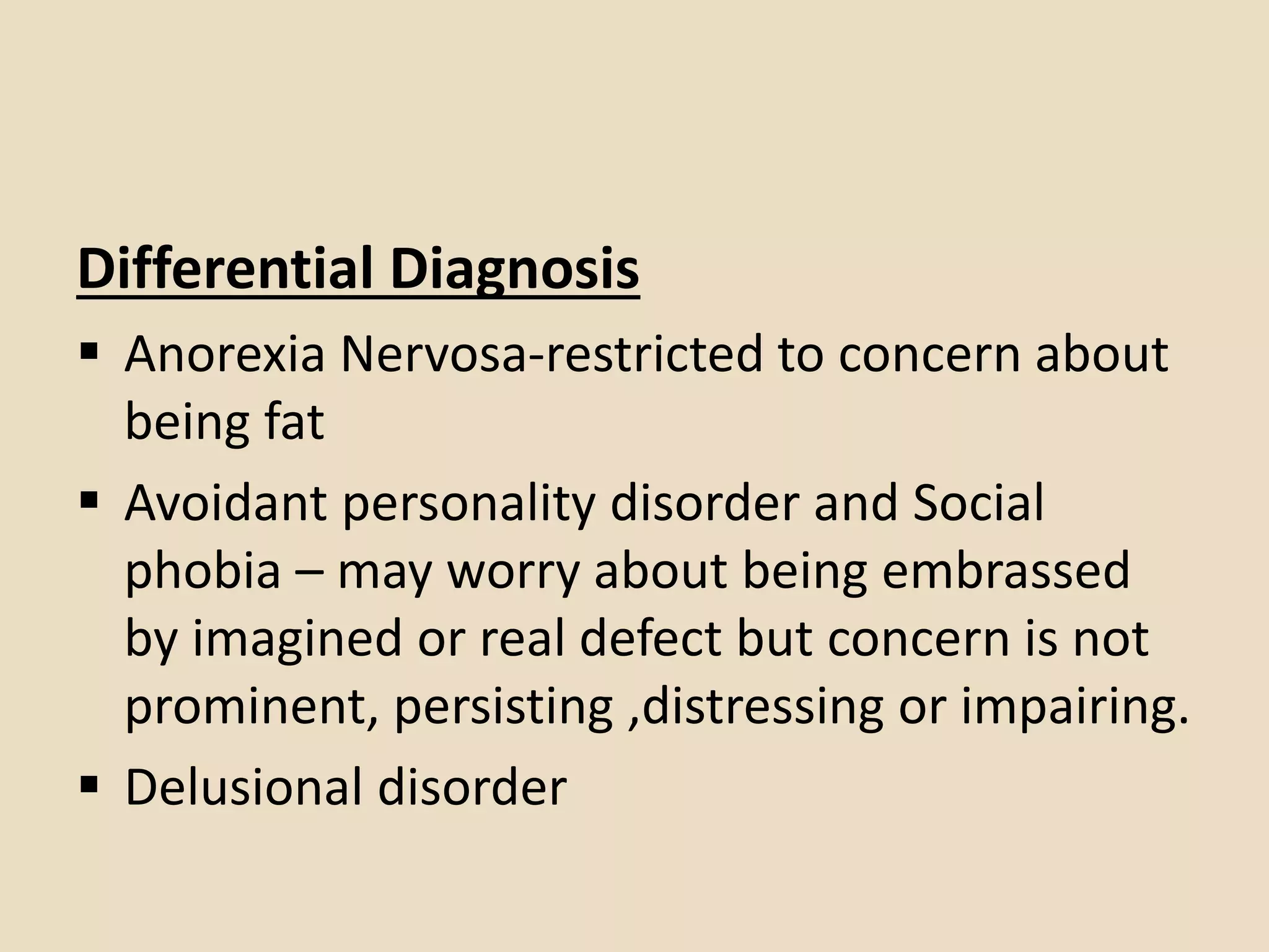 Differential Diagnosis
 Anorexia Nervosa-restricted to concern about
being fat
 Avoidant personality disorder and Social
phobia – may worry about being embrassed
by imagined or real defect but concern is not
prominent, persisting ,distressing or impairing.
 Delusional disorder
 