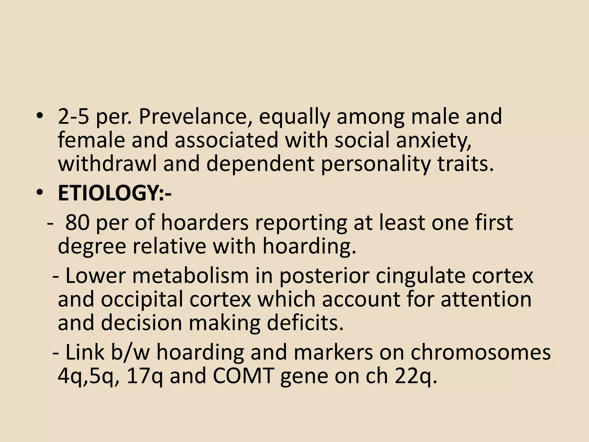 • 2-5 per. Prevelance, equally among male and
female and associated with social anxiety,
withdrawl and dependent personality traits.
• ETIOLOGY:-
- 80 per of hoarders reporting at least one first
degree relative with hoarding.
- Lower metabolism in posterior cingulate cortex
and occipital cortex which account for attention
and decision making deficits.
- Link b/w hoarding and markers on chromosomes
4q,5q, 17q and COMT gene on ch 22q.
 