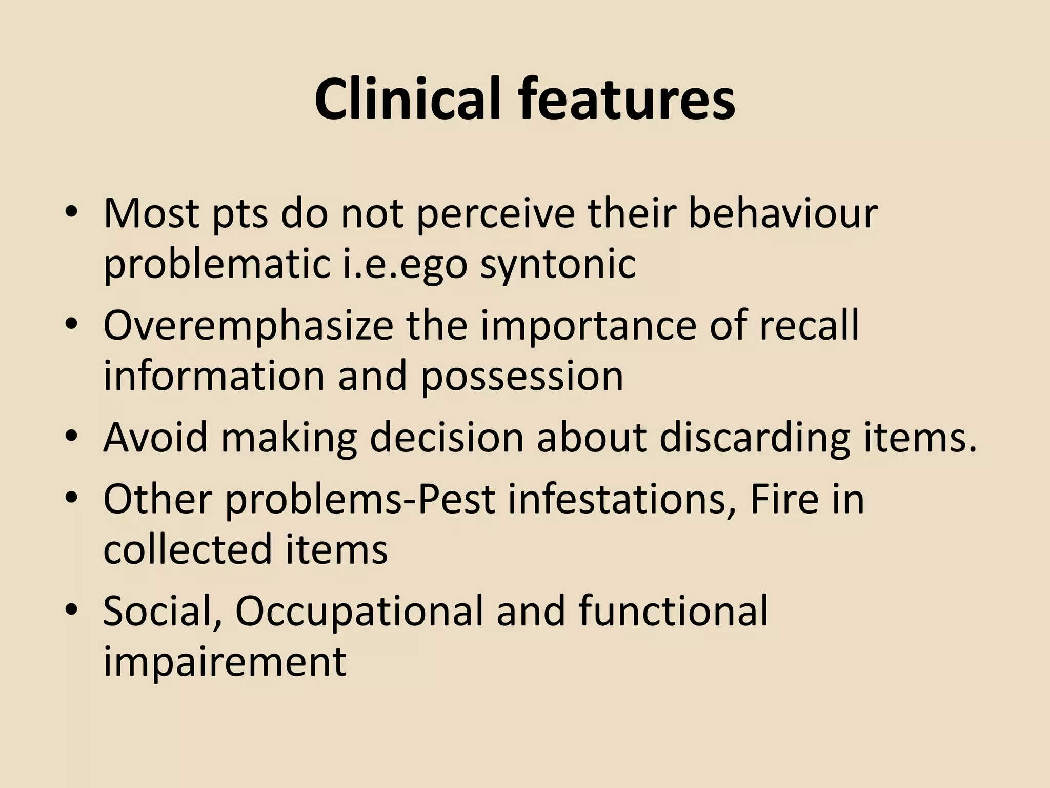 Clinical features
• Most pts do not perceive their behaviour
problematic i.e.ego syntonic
• Overemphasize the importance of recall
information and possession
• Avoid making decision about discarding items.
• Other problems-Pest infestations, Fire in
collected items
• Social, Occupational and functional
impairement
 