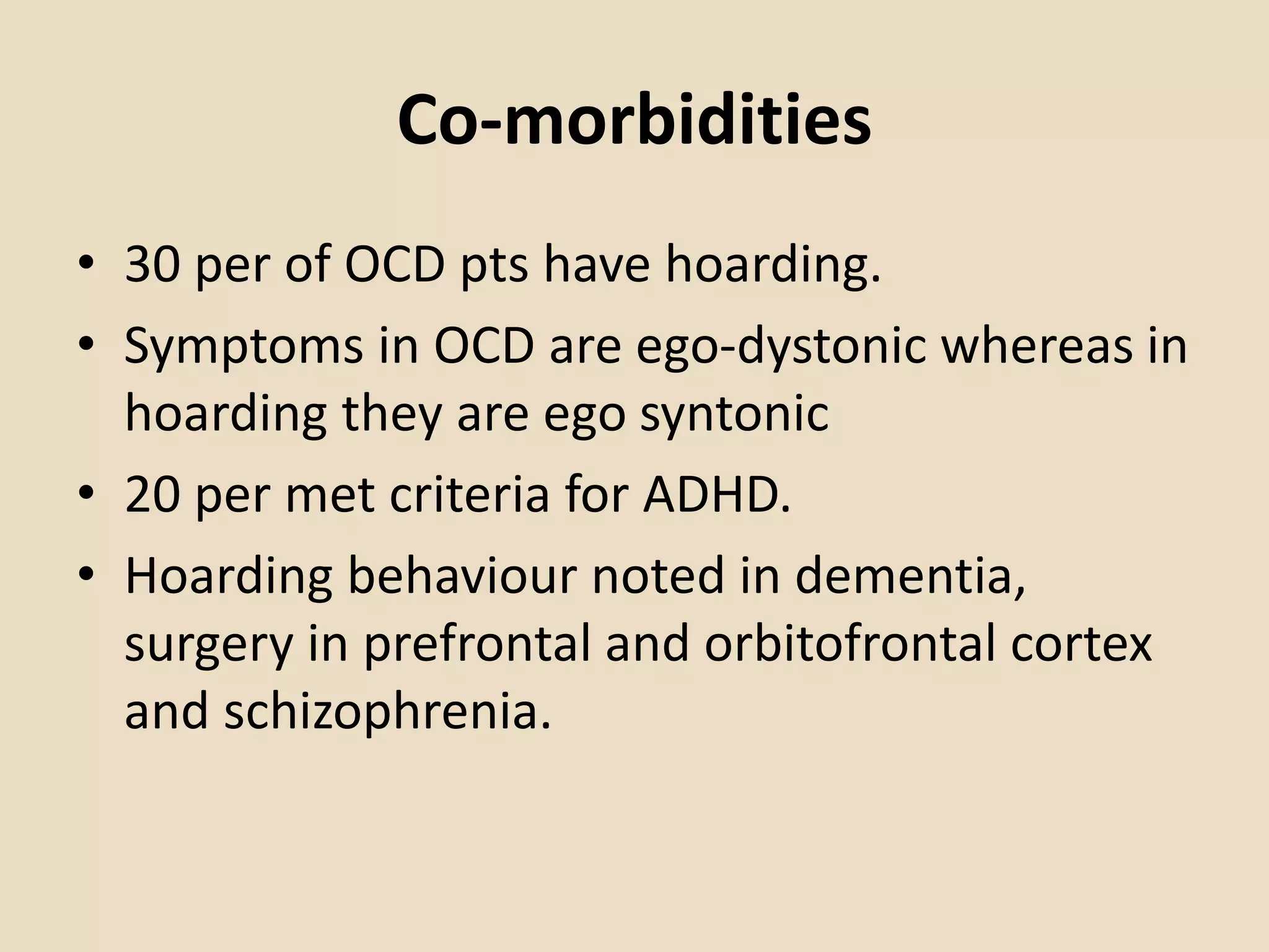 Co-morbidities
• 30 per of OCD pts have hoarding.
• Symptoms in OCD are ego-dystonic whereas in
hoarding they are ego syntonic
• 20 per met criteria for ADHD.
• Hoarding behaviour noted in dementia,
surgery in prefrontal and orbitofrontal cortex
and schizophrenia.
 