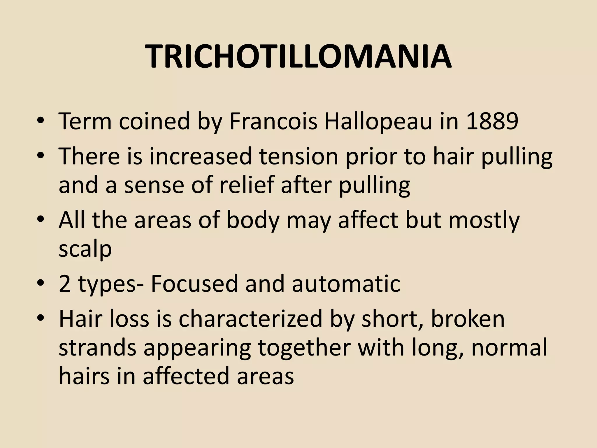 TRICHOTILLOMANIA
• Term coined by Francois Hallopeau in 1889
• There is increased tension prior to hair pulling
and a sense of relief after pulling
• All the areas of body may affect but mostly
scalp
• 2 types- Focused and automatic
• Hair loss is characterized by short, broken
strands appearing together with long, normal
hairs in affected areas
 