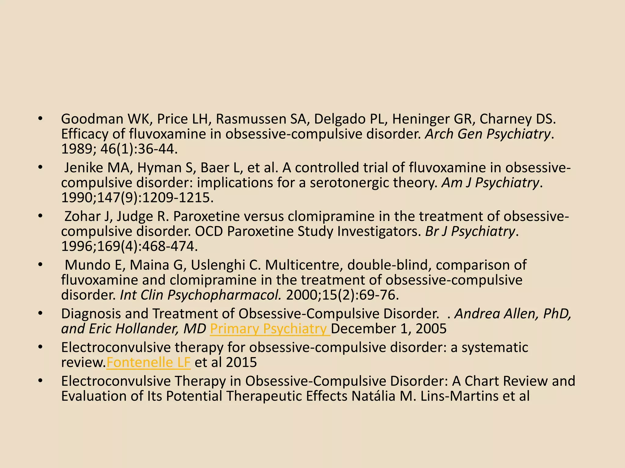 • Goodman WK, Price LH, Rasmussen SA, Delgado PL, Heninger GR, Charney DS.
Efficacy of fluvoxamine in obsessive-compulsive disorder. Arch Gen Psychiatry.
1989; 46(1):36-44.
• Jenike MA, Hyman S, Baer L, et al. A controlled trial of fluvoxamine in obsessive-
compulsive disorder: implications for a serotonergic theory. Am J Psychiatry.
1990;147(9):1209-1215.
• Zohar J, Judge R. Paroxetine versus clomipramine in the treatment of obsessive-
compulsive disorder. OCD Paroxetine Study Investigators. Br J Psychiatry.
1996;169(4):468-474.
• Mundo E, Maina G, Uslenghi C. Multicentre, double-blind, comparison of
fluvoxamine and clomipramine in the treatment of obsessive-compulsive
disorder. Int Clin Psychopharmacol. 2000;15(2):69-76.
• Diagnosis and Treatment of Obsessive-Compulsive Disorder. . Andrea Allen, PhD,
and Eric Hollander, MD Primary Psychiatry December 1, 2005
• Electroconvulsive therapy for obsessive-compulsive disorder: a systematic
review.Fontenelle LF et al 2015
• Electroconvulsive Therapy in Obsessive-Compulsive Disorder: A Chart Review and
Evaluation of Its Potential Therapeutic Effects Natália M. Lins-Martins et al
 