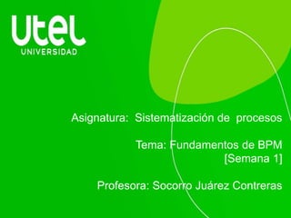 Asignatura: Sistematización de procesos
Tema: Fundamentos de BPM
[Semana 1]
Profesora: Socorro Juárez Contreras
 