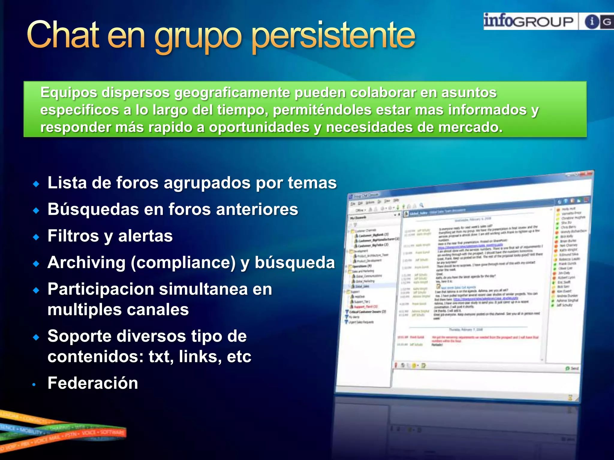 Chat en grupo persistenteEquiposdispersosgeograficamentepuedencolaborar en asuntosespecificos a lo largo del tiempo, permiténdolesestarmasinformados y responder másrapido a oportunidades y necesidades de mercado.StreamlinedCommunications