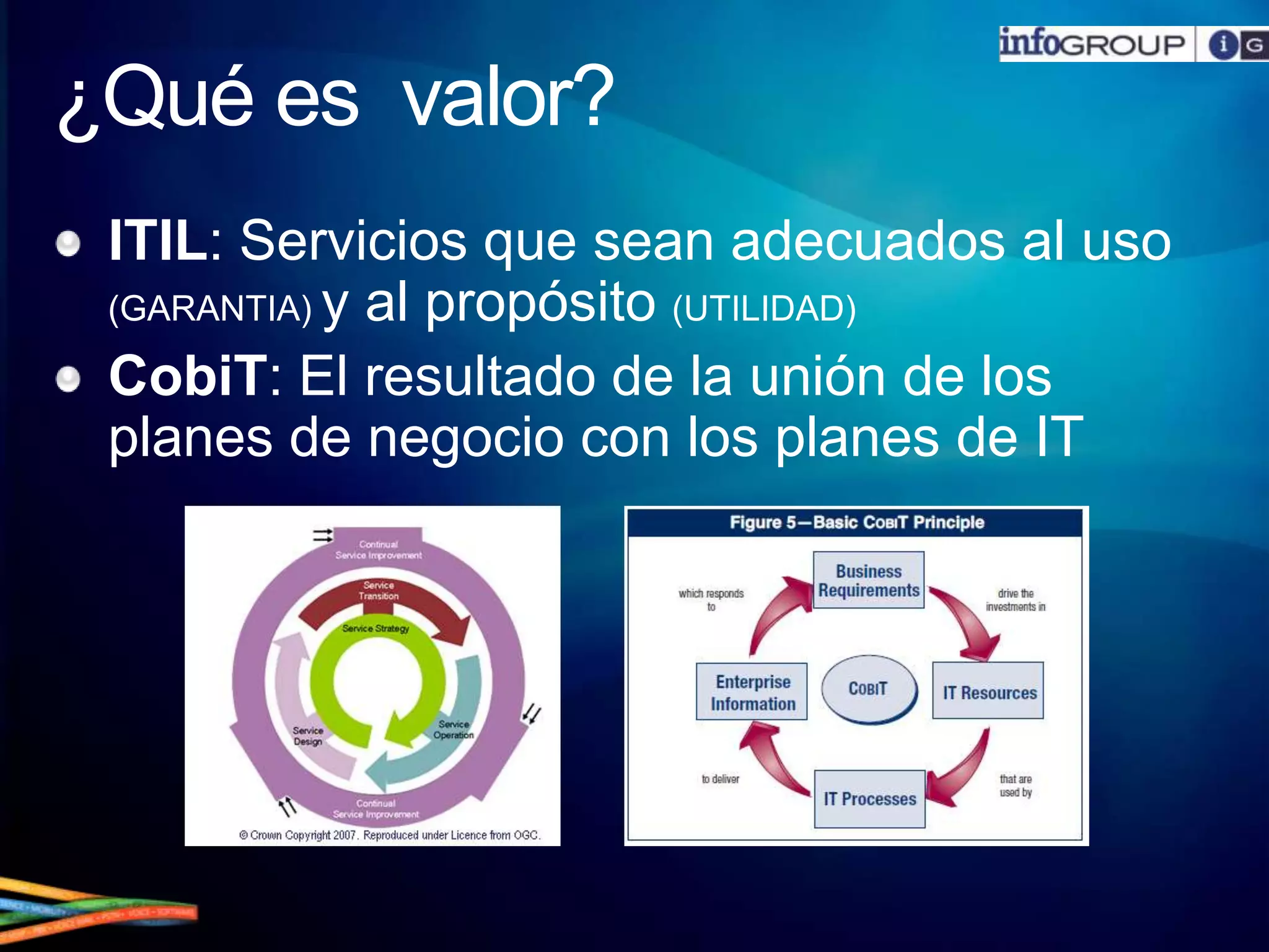 ¿Qué es  valor?ITIL: Servicios que sean adecuados al uso (GARANTIA) y al propósito (UTILIDAD)CobiT: El resultado de la unión de los planes de negocio con los planes de IT