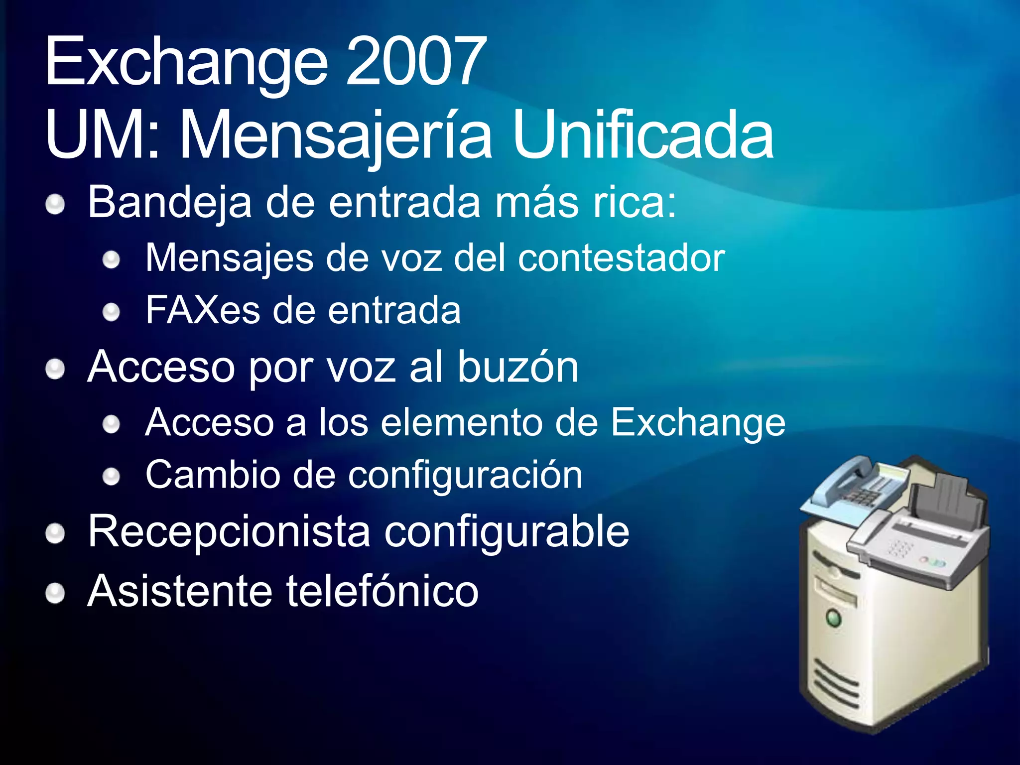 Exchange 2007UM: Mensajería UnificadaBandeja de entrada más rica:Mensajes de voz del contestadorFAXes de entradaAcceso por voz al buzónAcceso a los elemento de ExchangeCambio de configuraciónRecepcionista configurableAsistente telefónico