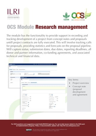The module has the functionality to provide support in recording and
tracking development of a project from concept notes and proposals
untill project contracts are fully executed. This will involve tracking calls
for proposals, providing statistics and forecasts on the proposal pipeline.
Will capture status, submission dates, due dates, reporting deadlines, all
donor and partner information, co-funding agreements, and associated
technical and financial data.
OCS Module Research management
Key items:
•	 Project overview
•	 Concept note
/proposal
development
and agreement
For OCS questions and suggestions email AskILRIOCS@cgiar.org. For up-to-date issues related to the OCS such
as implementation progress, FAQs, or documentation, please visit: http://ilri-ocs.wikispaces.com/.
This document is licensed for use under a Creative Commons Attribution-Non
Commercial Share Alike 3.0 Unported licence. August 2015
 