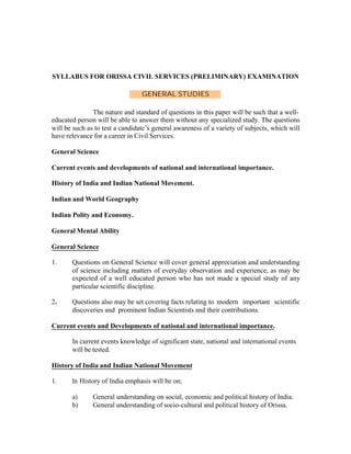 SYLLABUS FOR ORISSA CIVIL SERVICES (PRELIMINARY) EXAMINATION
GENERAL STUDIES
The nature and standard of questions in this paper will be such that a welleducated person will be able to answer them without any specialized study. The questions
will be such as to test a candidate’s general awareness of a variety of subjects, which will
have relevance for a career in Civil Services.
General Science
Current events and developments of national and international importance.
History of India and Indian National Movement.
Indian and World Geography
Indian Polity and Economy.
General Mental Ability
General Science
1.

Questions on General Science will cover general appreciation and understanding
of science including matters of everyday observation and experience, as may be
expected of a well educated person who has not made a special study of any
particular scientific discipline.

2.

Questions also may be set covering facts relating to modern important scientific
discoveries and prominent Indian Scientists and their contributions.

Current events and Developments of national and international importance.
In current events knowledge of significant state, national and international events
will be tested.
History of India and Indian National Movement
1.

In History of India emphasis will be on;
a)
b)

General understanding on social, economic and political history of India.
General understanding of socio-cultural and political history of Orissa.

 