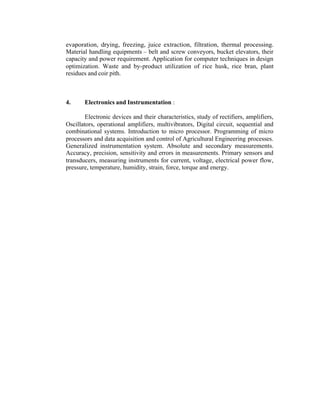 evaporation, drying, freezing, juice extraction, filtration, thermal processing.
Material handling equipments – belt and screw conveyors, bucket elevators, their
capacity and power requirement. Application for computer techniques in design
optimization. Waste and by-product utilization of rice husk, rice bran, plant
residues and coir pith.

4.

Electronics and Instrumentation :

Electronic devices and their characteristics, study of rectifiers, amplifiers,
Oscillators, operational amplifiers, multivibrators, Digital circuit, sequential and
combinational systems. Introduction to micro processor. Programming of micro
processors and data acquisition and control of Agricultural Engineering processes.
Generalized instrumentation system. Absolute and secondary measurements.
Accuracy, precision, sensitivity and errors in measurements. Primary sensors and
transducers, measuring instruments for current, voltage, electrical power flow,
pressure, temperature, humidity, strain, force, torque and energy.

 