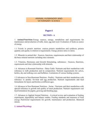 ANIMAL HUSBANDRY AND
VETERINARY SCIENCE

Paper-I
SECTION - A
1. Animal Nutrition-Energy sources, energy, metabolism and requirements for
maintenance and production of milk, meat, egg and wool. Evaluation of feeds as source
of energy.
1.1. Trends in protein nutrition: sources, protein metabolism and synthesis, protein
quantity and quality in relation to requirements. Energy protein ratios in ration.
1.2. Minerals in animal diet : Sources, functions, requirements and their relationship of
the basic mineral nutrients including trace elements.
1.3. Vitamins, Hormones and Growth Stimulating, substances : Sources, functions,
requirements and inter-relationship with minerals.
1.4. Advances in Ruminant Nutrition - Dairy Cattle: Nutrients and their metabolism with
reference to milk production and its composition. Nutrient requirements for calves,
heifers, dry and milking cows and buffaloes. Limitations of various feeding systems.
1.5 Advances in Non-Ruminant Nutrition - Poultry : Nutrients and their metabolism with
reference to poultry for meat and egg production. Nutrient requirements and feed
formulation for layers and broilers at different ages.
1.6 Advances in Non-Ruminant Nutrition - Swine : Nutrients and their metabolism with
special reference to growth and quality of meat production. Nutrient requirement a nd
feed formulation for piglets, growing and finishing pigs.
1.7. Advances in Applied Animal Nutrition - A critical review and evaluation of feeding
experiments, digestibility and balance studies. Feeding standards and measures of food
energy. Nutritional requirements for growth, maintenance and production. Balanced
rations.
2. Animal Physiology

 