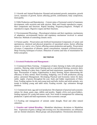 2.1 Growth and Animal Production :Prenatal and postnatal growth, maturation, growth
curves, measures of growth, factors affecting growth, conformation, body composition,
meat quality.
2.2 Milk Production and Reproduction : Current status of hormonal control of mammary
development, milk secretion and milk ejection. Male and Female reproductive organs,
their components and functions. Repeat breeding. Pregnancy diagnosis. Prolapse of
reproductive organs. Digestive organs and their functions.
2.3 Environmental Physiology : Physiological relations and their regulation; mechanisms
of adaptation, environmental factors and regulatory mechanism involved in animal
behaviour. Methods of controlling climatic stress.
2.4 Semen quality : Preservation and Artificial Insemination-Components of semen and
spermatozoa, chemical and physical properties of ejaculated semen, factors affecting
semen in vivo and in vitro. Factors affecting semen production and quality. Preservation
of semen. C omposition of diluents, sperm concentration, transport of diluted semen.
Deep Freezing techniques of semen. Detection of oestrus and time of insemination for
better conception.
SECTION-B
3. Livestock Production and Management :
3.1 Commercial Dairy Farming - Comparison of dairy farming in India with advanced
countries. Dairying under mixed farming and as a specialised farming, economic dairy
farming. Starting of a dairy farm. Capital and land requirement, organisation of the dairy
farm. Procurement of inputs. O pportunities in dairy farming, factors determining the
efficiency of dairy animal, Herd recording, budgeting, cost of milk production; pricing
policy; personnel Management. Developing Practical and Economic ration for dairy
cattle; supply of greens throughout the year, feeds and fodder requirements of Dairy
Farm. Feeding regimes for dry and young stock and bulls, heifers and milch animals, new
trends in feeding young and adult stock; Feeding records. Age estimation through
dentition.
3.2. Commercial meat, egg and wool production: Development of practical and economic
rations for sheep, goats, pigs, rabbits and poultry. Supply of dry and green fodders,
feeding regimens for young and mature stock. New trends in management for enhancing
production. Capital and land requirements. Socio-economic concept.
3.3. Feeding and management of animals under draught, flood and other natural
calamities.
4. Genetics and Animal Breeding : Mendelian inheritance; deviations to Mendelian
laws. Expression of genes; Linkage and crossing over; Sex determination, sex influenced
and sex limited characters; Blood groups and polymorphism; Chromosome aberrations;

 