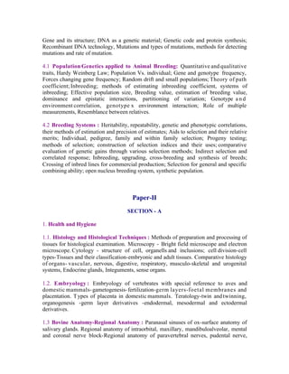 Gene and its structure; DNA as a genetic material; Genetic code and protein synthesis;
Recombinant DNA technology, Mutations and types of mutations, methods for detecting
mutations and rate of mutation.
4.1 Population Genetics applied to Animal Breeding: Quantitative and qualitative
traits, Hardy Weinberg Law; Population Vs. individual; Gene and genotype frequency,
Forces changing gene frequency; Random drift and small populations; Theory of path
coefficient; Inbreeding; methods of estimating inbreeding coefficient, systems of
inbreeding; Effective population size, Breeding value, estimation of breeding value,
dominance and epistatic interactions, partitioning of variation; Genotype a n d
environment correlation, genotype x environment interaction; Role of multiple
measurements, Resemblance between relatives.
4.2 Breeding Systems : Heritability, repeatability, genetic and phenotypic correlations,
their methods of estimation and precision of estimates; Aids to selection and their relative
merits; Individual, pedigree, family and within family selection; Progeny testing;
methods of selection; construction of selection indices and their uses; comparative
evaluation of genetic gains through various selection methods; Indirect selection and
correlated response; Inbreeding, upgrading, cross-breeding and synthesis of breeds;
Crossing of inbred lines for commercial production; Selection for general and specific
combining ability; open nucleus breeding system, synthetic population.

Paper-II
SECTION - A
1. Health and Hygiene
1.1. Histology and Histological Techniques : Methods of preparation and processing of
tissues for histological examination. Microscopy - Bright field microscope and electron
microscope. Cytology - structure of cell, organells and inclusions; cell division-cell
types-Tissues and their classification-embryonic and adult tissues. Comparative histology
of organs- vascular, nervous, digestive, respiratory, musculo-skeletal and urogenital
systems, Endocrine glands, Integuments, sense organs.
1.2. Embryology : Embryology of vertebrates with special reference to aves and
domestic mammals- gametogenesis- fertilization-germ layers-foetal membranes and
placentation. T ypes of placenta in domestic mammals. Teratology-twin and twinning,
organogenesis -germ layer derivatives -endodermal, mesodermal and ectodermal
derivatives.
1.3 Bovine Anatomy-Regional Anatomy : Paranasal sinuses of ox-surface anatomy of
salivary glands. Regional anatomy of intraorbital, maxillary, mandibuloalveolar, mental
and coronal nerve block-Regional anatomy of paravertebral nerves, pudental nerve,

 