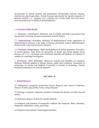 environment on animal function and performance. R elationship between industrialisation and animal agriculture. Animal housing requirements for specific categories of
domestic animals, v i z., pregnant cows, milking cows, broiler birds, and sows-stress,
strain & productivity in relation to animal habitation.

2. Veterinary Public Health
2.1 Zoonoses : Classification, definition; role of animals and birds in prevalence and
transmission of zoonotic diseases-occupational zoonotic diseases.
2.2. Epidemiology : Principles, definition of epidemiological terms, application of
epidemiological measures in the study of diseases and disease control, Epidemiological
features of air, water and food borne infections.
2.3 Veterinary Jurisprudence : Rules and Regulations of animal quarantine. Prevention
of animal diseases. State Rules for prevention of animal and animal product borne
diseases, S.P. C.A., veterolegal cases-certificates-Materials and Methods of collection of
samples for veterolegal investigation.
3. Extension : Basic philosophy, objectives, concept and principles of extension.
Different Methods adopted to educate farmers under rural conditions. Generation of
technology, its transfer and feedback. Constraints in transfer of technology. Animal
husbandry programmes for rural development.

SECTION - B
4. Animal Diseases :
4.1 Pathogenesis, symptoms, postmortem lesions, diagnosis and control of infectious
diseases of cattle, pigs, poultry, horses, sheep and goats.
4.2 Etiology, symptoms, diagnosis, treatment of production diseases of cattle, pig and
poultry.
4.3 Deficiency diseases of domestic animals and birds.
4.4 Diagnosis and treatment of nonspecific condition like Impaction, Bloat, Diarrhoea,
Indigestion, dehydration, stroke, poisioning.
4.5 Diagnosis and treatment of neurological disorders.

 