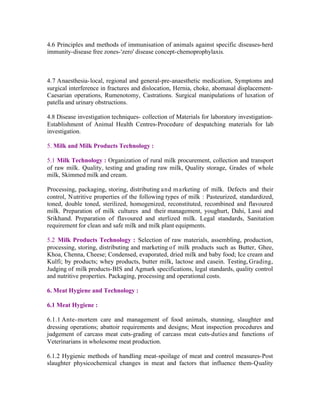4.6 Principles and methods of immunisation of animals against specific diseases-herd
immunity-disease free zones-'zero' disease concept-chemoprophylaxis.

4.7 Anaesthesia- local, regional and general-pre-anaesthetic medication, Symptoms and
surgical interference in fractures and dislocation, Hernia, choke, abomasal displacementCaesarian operations, Rumenotomy, Castrations. Surgical manipulations of luxation of
patella and urinary obstructions.
4.8 Disease investigation techniques- collection of Materials for laboratory investigationEstablishment of Animal Health Centres-Procedure of despatching materials for lab
investigation.
5. Milk and Milk Products Technology :
5.1 Milk Technology : Organization of rural milk procurement, collection and transport
of raw milk. Quality, testing and grading raw milk, Quality storage, Grades of whole
milk, Skimmed milk and cream.
Processing, packaging, storing, distributing and m a rketing of milk. Defects and their
control, Nutritive properties of the following types of milk : Pasteurized, standardized,
toned, double toned, sterilized, homogenized, reconstituted, recombined and flavoured
milk. Preparation of milk cultures and their management, youghurt, Dahi, Lassi and
Srikhand. Preparation of flavoured and sterlized milk. Legal standards, Sanitation
requirement for clean and safe milk and milk plant equipments.
5.2 Milk Products Technology : Selection of raw materials, assembling, production,
processing, storing, distributing and marketing of milk products such as Butter, Ghee,
Khoa, Chenna, Cheese; Condensed, evaporated, dried milk and baby food; Ice cream and
Kulfi; by products; whey products, butter milk, lactose and casein. Testing, Grading,
Judging of milk products-BIS and Agmark specifications, legal standards, quality control
and nutritive properties. Packaging, processing and operational costs.
6. Meat Hygiene and Technology :
6.1 Meat Hygiene :
6.1.1 Ante- mortem care and management of food animals, stunning, slaughter and
dressing operations; abattoir requirements and designs; Meat inspection procedures and
judgement of carcass meat cuts-grading of carcass meat cuts-duties and functions of
Veterinarians in wholesome meat production.
6.1.2 Hygienic methods of handling meat-spoilage of meat and control measures-Post
slaughter physicochemical changes in meat and factors that influence them-Quality

 