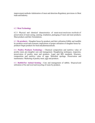 improvement methods-Adulteration of meat and detection-Regulatory provisions in Meat
trade and Industry.

6.2. Meat Technology
6.2.1 Physical and chemical characteristics of meat- meat emulsions- methods of
preservation of meat-curing, canning, irradiation, packaging of meat and meat products;
Meat products and their formulations.
6.3. By-products : Slaughter house by-products and their utilisation-Edible and inedible
by-products-social and economic implications of proper utilisation of slaughter house byproducts-Organ products for food and pharmaceuticals.
6.4. Poultry Products Technology : Chemical composition and nutritive value of
poultry meat, pre-slaughter care and management. Slaughtering techniques, inspection,
preservation of poultry meat and products. Legal and BIS standards. Structure,
composition and nutritive value of eggs. Microbial spoilage. Preservation and
maintenance. Marketing of poultry meat, eggs and products.
6.5. Rabbit/Fur Animal farming : Care and management of rabbits. Disposal and
utilization of fur and wool and recycling of waste by-products.

 
