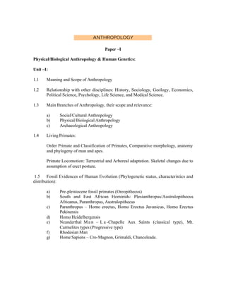 ANTHROPOLOGY
Paper –I
Physical/Biological Anthropology & Human Genetics:
Unit –I:
1.1

Meaning and Scope of Anthropology

1.2

Relationship with other disciplines: History, Sociology, Geology, Economics,
Political Science, Psychology, Life Science, and Medical Science.

1.3

Main Branches of Anthropology, their scope and relevance:
a)
b)
c)

1.4

Social/Cultural Anthropology
Physical/Biological Anthropology
Archaeological Anthropology

Living Primates:
Order Primate and Classification of Primates, Comparative morphology, anatomy
and phylogeny of man and apes.
Primate Locomotion: Terrestrial and Arboreal adaptation. Skeletal changes due to
assumption of erect posture.

1.5 Fossil Evidences of Human Evolution (Phylogenetic status, characteristics and
distribution):
a)
b)
c)
d)
e)
f)
g)

Pre-pleistocene fossil primates (Oreopithecus)
South and East African Hominids: Plesianthropus/Australopithecus
Africanus, Paranthropus, Australopithecus
Paranthropus – Homo erectus, Homo Erectus Javanicus, Homo Erectus
Pekinensis
Homo Heidelbergensis
Neanderthal M a n – L a -Chapelle Aux Saints (classical type), Mt.
Carmelites types (Progressive type)
Rhodesian Man
Home Sapiens – Cro-Magnon, Grimaldi, Chanceleade.

 
