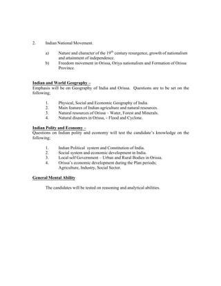 2.

Indian National Movement.
a)
b)

Nature and character of the 19th century resurgence, growth of nationalism
and attainment of independence.
Freedom movement in Orissa, Oriya nationalism and Formation of Orissa
Province.

Indian and World Geography –
Emphasis will be on Geography of India and Orissa. Questions are to be set on the
following;
1.
2.
3.
4.

Physical, Social and Economic Geography of India.
Main features of Indian agriculture and natural resources.
Natural resources of Orissa – Water, Forest and Minerals.
Natural disasters in Orissa, - Flood and Cyclone.

Indian Polity and Economy –
Questions on Indian polity and economy will test the candidate’s knowledge on the
following;
1.
2.
3.
4.

Indian Political system and Constitution of India.
Social system and economic development in India.
Local self Government – Urban and Rural Bodies in Orissa.
Orissa’s economic development during the Plan periods;
Agriculture, Industry, Social Sector.

General Mental Ability
The candidates will be tested on reasoning and analytical abilities.

 
