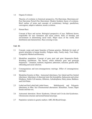1.6

Organic Evolution:
Theories of evolution in historical perspective, Pre-Darwinian, Darwinian and
Post Darwinian Period (Neo Darwinism). Modern Synthetic theory of evolution.
Brief outline of terms and concepts of evolutionary biology: parallelism,
convergence, adaptive radiation, mosaic evolution.

1.7

Human Race:
Concept of Race and racism. Biological perspective of race. Different factors
responsible for race formation and racial criteria. Role of heredity and
environment in determining racial traits. Major races of the world, their
distribution and characteristics. Race crossing in man.

Unit –II:
2.1

Concept, scope and major branches of human genetics. Methods for study of
genetic principles in human heredity. Pedigree study, Family study, Twin Study,
Cytogenetic Method and Biometry.

2.2

Mendelian population. Concept of gene pool and gene frequencies. Hardy
Weinberg equilibrium. The factors, which influence gene and genotype
frequencies – mutation, isolation, migration, admixture, selection, genetic drift,
inbreeding and social selection.

2.3

Consanguineous and non-consanguineous marriage. Effect of consanguineous
marriages.

2.4

Mendelian Genetics in Man: Autosomal inheritance, Sex linked and Sex limited
inheritance. Inheritance of abnormal traits like hemophilia, thalassemia and colour
blindness, Sickle Cell anemia, Albinism, Achodroplasia, Hairy pinna, Baldness
and Cleft Palate.

2.5

Lethal and Sub Lethal Sub Lethal Genes:
Multifactorial and Polygenic
inheritance in Man. Sex Chromosomal aberrations: Klinefelter, Turner, Super
female and Inter sex.

2.6

Autosomal aberration: Down Syndrome, Edward and Cri-du-chat Syndromes.
Chromosome structure and normal human keryotype.

2.7

Population variation in genetic markers: ABO, Rh Blood Groups.

 