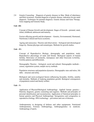 2.8

Genetic Counseling: Diagnosis of genetic diseases in Man. Mode of inheritance
and Risk recurrence. Prenatal diagnosis of genetic disease, indication for pre-natal
diagnosis. Techniques for prenatal diagnosis. Genetic disease and Gene Therapy.
Gene mapping and Genome Study.

Unit –III:
Concept of Human Growth and development. Stages of Growth – prenatal, natal,
infant, childhood, adolescent and maturity.
Factors affecting growth and development – Genetic, Environmental, Hormonal,
Nutritional, Cultural and Socio-economic.
Ageing and senescence. Theories and observations – biological and chronological
longevity. Human physique and somatotypes. Methods for growth studies.
Unit – IV:
Concept of Reproductive Biology, demography and population study.
Reproductive physiology of male and female. Biological aspects of human
fertility. Relevance of menarche, menopause and other bioevents to fertility.
Fertility patterns and differentials.
Demographic Theories – biological, social and cultural. Demographic methods –
census, registration system, sample survey methods.
Population structures and population dynamics. Demographic rates and ratios, life
table – structure and utility.
Biological and socio-ecological factors influencing fecundity, fertility, natality
and mortality. Methods of studying population growth. Biological consequences
of population control and family welfare.
Unit – V:
Application of Physical/Biological Anthropology: Applied human genetics –
Paternity diagnosis, genetic counseling and eugenics. Methods and principles of
personal identification and reconstruction. Application of Statistical principles in
human genetics and Physical Anthropology. Serogenetics and cytogenetics in
reproductive biology. DNA technology – prevention and cure of diseases.

Anthropometry in designing of defense and other equipments. Nutritional
Anthropometry, Forensic Anthropology, Anthropogenetics in medicine.
Anthropology of sports.

 