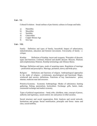 Unit – VI:
Cultural Evolution – broad outlines of pre-historic cultures in Europe and India:
a)
b)
c)
d)
e)
f)

Paleolithic
Mesolithic
Neolithic
Chalcolithic
Copper-Bronze Age
Iron Age.

Unit – VII:
Family: Definition and types of family, household. Impact of urbanization,
industrialization, education and feminist movements. Universality of family – a
critique.
Kinship:
Definition of kinship, incest and exogamy. Principles of descent,
types and functions. Unilineal, bilateral and double descent. Descent, filiations
and complementary filiations. Kinship terminology and Alliance theory.
Marriage: Definition and types, mode of acquiring mates. Regulation of marriage
– preferential and prescriptive. Marriage, prestation, dowry and bride price.
Religion:
Definitions and functions of religion. Anthropological approaches
to the study of religion – evolutionary, psychological and functional. Magic,
witchcraft and sorcery; definitions. Functions of key functionaries: priest,
shaman, medicine man and sorcerers.
Primitive Economy: Economic Anthropology: Modes of subsistence; hunting
gathering, fishing, pastoralism, horticulture. Exchange: gifts, barter, trade,
ceremonial exchange and market economy.
Types of political organizations – band, tribe, chiefdom, state, concept of power,
authority and legitimacy, social control, law and justice in tribal societies.
Social structure and social organization, Role Analysis and social network.
Institutions and groups. Social stratification, principles and forms: status and
class, social mobility.

 