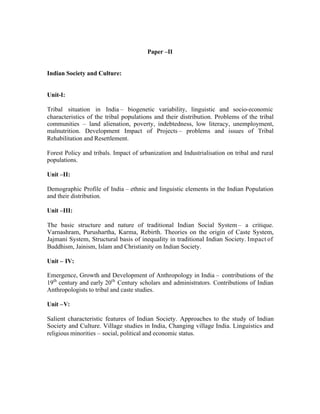 Paper –II

Indian Society and Culture:

Unit-I:
Tribal situation in India – biogenetic variability, linguistic and socio-economic
characteristics of the tribal populations and their distribution. Problems of the tribal
communities – land alienation, poverty, indebtedness, low literacy, unemployment,
malnutrition. Development Impact of Projects – problems and issues of Tribal
Rehabilitation and Resettlement.
Forest Policy and tribals. Impact of urbanization and Industrialisation on tribal and rural
populations.
Unit –II:
Demographic Profile of India – ethnic and linguistic elements in the Indian Population
and their distribution.
Unit –III:
The basic structure and nature of traditional Indian Social System – a critique.
Varnashram, Purushartha, Karma, Rebirth. Theories on the origin of Caste System,
Jajmani System, Structural basis of inequality in traditional Indian Society. Impact of
Buddhism, Jainism, Islam and Christianity on Indian Society.
Unit – IV:
Emergence, Growth and Development of Anthropology in India – contributions of the
19th century and early 20th Century scholars and administrators. Contributions of Indian
Anthropologists to tribal and caste studies.
Unit –V:
Salient characteristic features of Indian Society. Approaches to the study of Indian
Society and Culture. Village studies in India, Changing village India. Linguistics and
religious minorities – social, political and economic status.

 