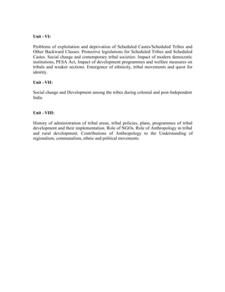 Unit –VI:
Problems of exploitation and deprivation of Scheduled Castes/Scheduled Tribes and
Other Backward Classes. Protective legislations for Scheduled Tribes and Scheduled
Castes. Social change and contemporary tribal societies: Impact of modern democratic
institutions, PESA Act, Impact of development programmes and welfare measures on
tribals and weaker sections. Emergence of ethnicity, tribal movements and quest for
identity.
Unit –VII:
Social change and Development among the tribes during colonial and post-Independent
India.

Unit –VIII:
History of administration of tribal areas, tribal policies, plans, programmes of tribal
development and their implementation. Role of NGOs. Role of Anthropology in tribal
and rural development. Contributions of Anthropology to the Understanding of
regionalism, communalism, ethnic and political movements.

 