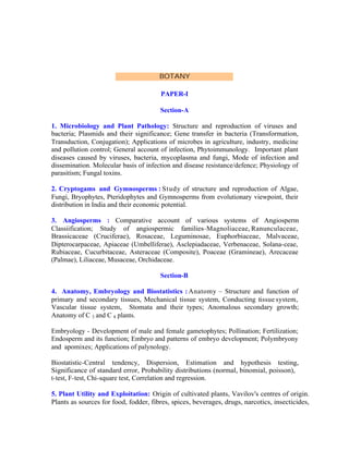 BOTANY
PAPER-I
Section-A
1. Microbiology and Plant Pathology: Structure and reproduction of viruses and
bacteria; Plasmids and their significance; Gene transfer in bacteria (Transformation,
Transduction, Conjugation); Applications of microbes in agriculture, industry, medicine
and pollution control; General account of infection, Phytoimmunology. Important plant
diseases caused by viruses, bacteria, mycoplasma and fungi, Mode of infection and
dissemination. Molecular basis of infection and disease resistance/defence; Physiology of
parasitism; Fungal toxins.
2. Cryptogams and Gymnosperms : Study of structure and reproduction of Algae,
Fungi, Bryophytes, Pteridophytes and Gymnosperms from evolutionary viewpoint, their
distribution in India and their economic potential.
3. Angiosperms : Comparative account of various systems of Angiosperm
Classiification; Study of angiospermic families–Magnoliaceae, Ranunculaceae,
Brassicaceae (Cruciferae), Rosaceae, Leguminosae, Euphorbiaceae, Malvaceae,
Dipterocarpaceae, Apiaceae (Umbelliferae), Asclepiadaceae, Verbenaceae, Solana-ceae,
Rubiaceae, Cucurbitaceae, Asteraceae (Composite), Poaceae (Gramineae), Arecaceae
(Palmae), Liliaceae, Musaceae, Orchidaceae.
Section-B
4. Anatomy, Embryology and Biostatistics : Anatomy – Structure and function of
primary and secondary tissues, Mechanical tissue system, Conducting tissue system,
Vascular tissue system, Stomata and their types; Anomalous secondary growth;
Anatomy of C 3 and C 4 plants.
Embryology - Development of male and female gametophytes; Pollination; Fertilization;
Endosperm and its function; Embryo and patterns of embryo development; Polymbryony
and apomixes; Applications of palynology.
Biostatistic-Central tendency, Dispersion, Estimation and hypothesis testing,
Significance of standard error, Probability distributions (normal, binomial, poisson),
t-test, F-test, Chi-square test, Correlation and regression.
5. Plant Utility and Exploitation: Origin of cultivated plants, Vavilov's centres of origin.
Plants as sources for food, fodder, fibres, spices, beverages, drugs, narcotics, insecticides,

 