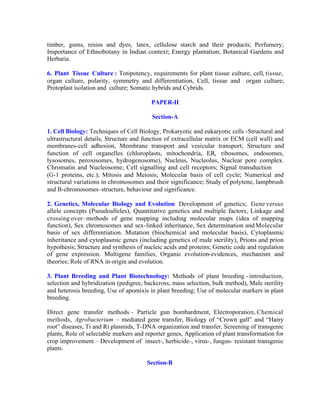 timber, gums, resins and dyes, latex, cellulose starch and their products; Perfumery;
Importance of Ethnobotany in Indian context; Energy plantation; Botanical Gardens and
Herbaria.
6. Plant Tissue Culture : Totipotency, requirements for plant tissue culture, cell, tissue,
organ culture, polarity, symmetry and differentiation, Cell, tissue and organ culture;
Protoplast isolation and culture; Somatic hybrids and Cybrids.
PAPER-II
Section-A
1. Cell Biology: Techniques of Cell Biology, Prokaryotic and eukaryotic cells -Structural and
ultrastructural details, Structure and function of extracellular matrix or ECM (cell wall) and
membranes-cell adhesion, Membrane transport and vesicular transport; Structure and
function of cell organelles (chloroplasts, mitochondria, ER, ribosomes, endosomes,
lysosomes, peroxisomes, hydrogenosome), Nucleus, Nucleolus, Nuclear pore complex.
Chromatin and Nucleosome; Cell signalling and cell receptors; Signal transduction
(G-1 proteins, etc.); Mitosis and Meiosis; Molecular basis of cell cycle; Numerical and
structural variations in chromosomes and their significance; Study of polytene, lampbrush
and B-chromosomes–structure, behaviour and significance.
2. Genetics, Molecular Biology and Evolution: Development of genetics; Gene versus
allele concepts (Pseudoalleles), Quantitative genetics and multiple factors, Linkage and
crossing over–methods of gene mapping including molecular maps (idea of mapping
function), Sex chromosomes and sex- linked inheritance, Sex determination and Molecular
basis of sex differentiation. Mutation (biochemical and molecular basis), Cytoplasmic
inheritance and cytoplasmic genes (including genetics of male sterility), Prions and prion
hypothesis; Structure and synthesis of nucleic acids and proteins; Genetic code and regulation
of gene expression. Multigene families, Organic evolution-evidences, mechanism and
theories; Role of RNA in origin and evolution.
3. Plant Breeding and Plant Biotechnology: Methods of plant breeding - introduction,
selection and hybridization (pedigree, backcross, mass selection, bulk method), Male sterility
and heterosis breeding, Use of apomixis in plant breeding; Use of molecular markers in plant
breeding.
Direct gene transfer methods – Particle gun bombardment, Electroporation, Chemical
methods, Agrobacterium – mediated gene transfer, Biology of “Crown gall” and “Hairy
root” diseases, Ti and Ri plasmids, T-DNA organization and transfer, Screening of transgenic
plants, Role of selectable markers and reporter genes, Application of plant transformation for
crop improvement – Development of insect-, herbicide-, virus-, fungus- resistant transgenic
plants.
Section-B

 