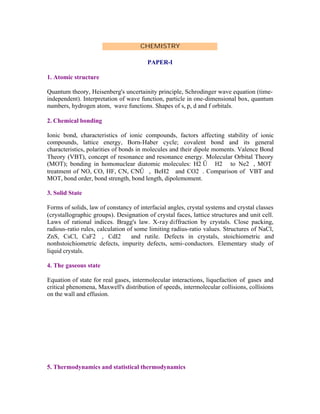 CHEMISTRY
PAPER-I
1. Atomic structure
Quantum theory, Heisenberg's uncertainity principle, Schrodinger wave equation (timeindependent). Interpretation of wave function, particle in one-dimensional box, quantum
numbers, hydrogen atom, wave functions. Shapes of s, p, d and f orbitals.
2. Chemical bonding
Ionic bond, characteristics of ionic compounds, factors affecting stability of ionic
compounds, lattice energy, Born-Haber cycle; covalent bond and its general
characteristics, polarities of bonds in molecules and their dipole moments. Valence Bond
Theory (VBT), concept of resonance and resonance energy. Molecular Orbital Theory
(MOT); bonding in homonuclear diatomic molecules: H2 Ű H2 to Ne2 , MOT
treatment of NO, CO, HF, CN, CNŰ , BeH2 and CO2 . Comparison of VBT and
MOT, bond order, bond strength, bond length, dipolemoment.
3. Solid State
Forms of solids, law of constancy of interfacial angles, crystal systems and crystal classes
(crystallographic groups). Designation of crystal faces, lattice structures and unit cell.
Laws of rational indices. Bragg's law. X-ray diffraction by crystals. Close packing,
radious-ratio rules, calculation of some limiting radius-ratio values. Structures of NaCl,
ZnS, CsCl, CaF2 , CdI2
and rutile. Defects in crystals, stoichiometric and
nonhstoichiometric defects, impurity defects, semi- conductors. Elementary study of
liquid crystals.
4. The gaseous state
Equation of state for real gases, intermolecular interactions, liquefaction of gases and
critical phenomena, Maxwell's distribution of speeds, intermolecular collisions, collisions
on the wall and effusion.

5. Thermodynamics and statistical thermodynamics

 