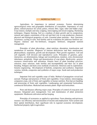 AGRICULTURE
Agriculture, its importance in national economy. Factors determining
agroecological zones and geographic distribution of crop plants. Importance of crop
plants, cultural practices for cereal, pulses, oilseed, fibre, sugar, tuber and fodder crops.
Crop rotation, multiple and relay cropping, intercropping and mixed cropping. Dryfaming
techniques. Organic farming. Soil as a medium of plant growth and its composition,
mineral and organic constituents of the soil and their role in crop production; chemical,
physical and biological properties of soils. Essential plant nutrients - their functions,
occurrence, cycling in soils. Soil fertility and its evaluation for judicious fertilizer use.
Organic manures and bio- fertilizers, inorganic fertilizers, integrated nutrient
management.
Principles of plant physiology - plant nutrition, absorption, translocation and
metabolism of nutrients. Diagnosis of nutrient deficiencies and their amelioration,
photosynthesis, respiration, growth and development. Plant growth regulators. Cell and
cell organells. Cell division and reproductive cycle. Principles of genetics, geneinteraction, sex determination, linkage and recombination, mutation, extra chromosomal
inheritance, polyploidy. Origin and domestication of crop plants. Biodiversity - genetic
resources conservation and utilization. Genetic basis of plant breeding - pureline
selection, mass selection, male sterility and incompatibility and their use in plant
breeding. Pedigree and back-cross methods of selection. Heterosis and its exploitation.
Genetic engineering. Development of hybrids, composites and synthetics. Important
varieties, hybrids, composites and synthetics of major crops. Seeds and seed-production
techniques.
Important fruit and vegetable crops of India. Method of propagation–sexual and
asexual. Package and practices of fruits and vegetables. Crop rotation, intercropping,
companion crops, role of fruits and vegetables in human nutrition. Post-harvest handling
and processing of fruits and vegetables. Landscaping and ornamental horticulture,
commercial floriculture. Medicinal and aromatic plants. High- tech horticulture.
Pests and diseases affecting major crops. Principles of control of crop pests and
diseases. Integrated pest management. Use and maintenance of plant protection
equipments. Mushroom cultivation and bee keeping.
Principles of economics as applied to agriculture. Farm planning and optimum
resource–use efficiency and maximization of income and employment. Farm systems and
their spatial distribution, their significant role in regional economic development.
Intellectual property right in agriculture.

 