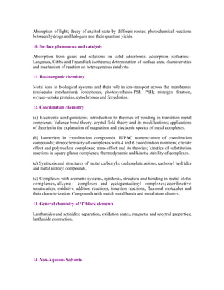 Absorption of light; decay of excited state by different routes; photochemical reactions
between hydrogn and halogens and their quantum yields.
10. Surface phenomena and catalysis
Absorption from gases and solutions on solid adsorbents, adsorption isotherms,–
Langmuir, Gibbs and Freundlich isotherms; determination of surface area, characteristics
and mechanism of reaction on heterogeneous catalysts.
11. Bio-inorganic chemistry
Metal ions in biological systems and their role in ion-transport across the membranes
(molecular mechanism), ionophores, photosynthesis–PSI, PSII; nitrogen fixation,
oxygen-uptake proteins, cytochromes and ferredoxins.
12. Coordination chemistry
(a) Electronic configurations; introduction to theories of bonding in transition metal
complexes. Valence bond theory, crystal field theory and its modifications; applications
of theories in the explanation of magnetism and electronic spectra of metal complexes.
(b) Isomerism in coordination compounds. IUPAC nomenclature of coordination
compounds; stereochemistry of complexes with 4 and 6 coordination numbers; chelate
effect and polynuclear complexes; trans-effect and its theories; kinetics of substitution
reactions in square-planar complexes; thermodynamic and kinetic stability of complexes.
(c) Synthesis and structures of metal carbonyls; carboxylate anions, carbonyl hydrides
and metal nitrosyl compounds.
(d) Complexes with aromatic systems, synthesis, structure and bonding in metal-olefin
complexes, alkyne - complexes and cyclopentadienyl complexes; coordinative
unsaturation, oxidative addition reactions, insertion reactions, fluxional molecules and
their characterization. Compounds with metal- metal bonds and metal atom clusters.
13. General chemistry of ‘f’ block elements
Lanthanides and actinides; separation, oxidation states, magnetic and spectral properties;
lanthanide contraction.

14. Non-Aqueous Solvents

 