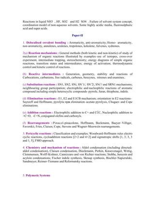 Reactions in liquid NH3 , HF, SO2 and H2 SO4 . Failure of solvent system concept,
coordination model of non-aqueous solvents. Some highly acidic media, fluorosulphuric
acid and super acids.
Paper-II
1. Delocalised covalent bonding : Aromaticity, anti-aromaticity; Homo- aromaticity,
non-aromaticity, annulenes, azulenes, tropolones, kekulene, fulvenes, sydnones.
2(a) Reaction mechanisms : General methods (both kinetic and non-kinetic) of study of
mechanism of organic reactions illustrated by examples–use of isotopes, cross-over
experiment, intermediate trapping, stereochemistry; energy diagrams of simple organic
reactions, transition states and intermediates; energy of activation; thermodynamic
control and kinetic control of reactions.
(b) Reactive intermediates : Generation, geometry, stability and reactions of
Carbocations, carbanions, free radicals, carbenes, benzynes, nitrenes and enamines..
(c) Substitution reactions : SN1, SN2, SNi, SN’1/, SN’2/, SNi’/ and SRN1 mechanisms;
neighbouring group participation; electrophilic and nucleophilic reactions of aromatic
compound including simple heterocyclic compounds–pyrrole, furan, thiophene, indole.
(d) Elimination reactions : E1, E2 and E1CB mechanism; orientation in E2 reactions–
Saytzeff and Hoffmann; pyrolytic syn elimination–acetate pyrolysis, Chugaev and Cope
eliminations.
(e) Addition reactions : Electrophilic addition to C= and CŰC, Nucleophilic addition to
>C=O, -C=N, conjugated olefins and carbonyls.
(f) Rearrangements : Pinacol-pinacolone, Hoffmann, Beckmann, Baeyer–Villiger,
Favorskii, Fries, Claisen, Cope, Stevens and Wagner-Meerwein rearrangements.
3. Pericyclic reactions : Classification and examples; Woodward-Hoffmann rules electro
cyclic reactions, cycloaddition reactions [2+2 and 4+2] and sigmatropic shifts [1, 3; 3, 3
and 1, 5], FMO approach.
4. Chemistry and mechanism of reactions : Aldol condensation (including directedaldol condensation), Claisen condensation, Dieckmann, Perkin, Knoevenagel, Wittig,
Clemmensen, Wolff-Kishner, Cannizzaro and von Richter reactions; Stobbe, benzoin and
acyloin condensations; Fischer indole synthesis, Skraup synthesis, Bischler-Napieralski,
Sandmeyer, Reimer-Tiemann and Reformatsky reactions.

5. Polymeric Systems

 