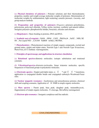 (a) Physical chemistry of polymers : Polymer solutions and their thermodynamic
properties; number and weight average molecular weights of polymers. Determination of
molecular weights by sedimentation, light scattering, osmotic pressure, viscosity, end
group analysis methods.
(b) Preparation and properties of polymers : O r g a n i c polymers–polyethylene,
polystyrene, polyvinyl chloride, Teflon, nylon, terylene, synthetic and natural rubber.
Inorganic polymers–phosphonitrilic halides, borazines, silicones and silicates.
(c) Biopolymers : Basic bonding in proteins, DNA and RNA.
6. Synthetic uses of reagents : OsO4 , HIO4 , CrO3 , Pb(OAc)4 , SeO2 , NBS, B2
H6 , Na-Liquid NH3 , LiA1H4 NaBH4 n-BuLi, MCPBA.
7. Photochemistry : Photochemical reactions of simple organic compounds, excited and
ground states, singlet and triplet states, Norrish-Type I and Norrish- Type II reactions,
Photo Fries, di- Ű-methane rearrangements.
8. Principles of spectroscopy and applications in structure elucidation
(a) Rotational spectra–diatomic molecules; isotopic substitution and rotational
constants.
(b) Vibrational spectra–diatomic molecules, linear triatomic molecules, specific
frequencies of functional groups in polyatomic molecules.
(c) Electronic spectra : Singlet and triplet states. n› Ű
* and Ű Ű * transitions;
application to conjugated double bonds and conjugated carbonyls–Woodward-Fieser
rules.
(d) Nuclear magnetic resonance : Isochronous and anisochronous protons; chemical
shift and coupling constants; Application of H NMR to simple organic molecules.
(e) Mass spectra : Parent peak, base peak, daughter peak, metastable peak,
fragmentation of simple organic molecules, Ű-cleavage, McLafferty rearrangement
(f) Electron spin resonance : Inorganic complexes and free radicals.

CIVIL ENGINEERING

 