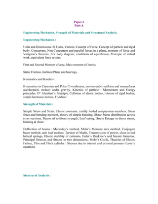 Paper-I
Part-A
Engineering Mechanics, Strength of Materials and Structural Analysis.
Engineering Mechanics :
Units and Dimensions, SI Units, Vectors, Concept of Force, Concept of particle and rigid
body. Concurrent, Non Concurrent and parallel forces in a plane, moment of force and
Varignon’s theorem, free body diagram, conditions of equilibrium, Principle of virtual
work, equivalent force system.
First and Second Moment of area, Mass moment of Inertia.
Static Friction, Inclined Plane and bearings.
Kinematics and Kinetics :
Kinematics in Cartesian and Polar Co-ordinates, motion under uniform and nonuniform
acceleration, motion under gravity. Kinetics of particle : Momentum and Energy
principles, D’ Alembert’s Principle, Collision of elastic bodies, rotation of rigid bodies,
simple harmonic motion, Flywheel.
Strength of Materials :
Simple Stress and Strain, Elastic constants, axially loaded compression members, Shear
force and bending moment, theory of simple bending, Shear Stress distribution across
cross sections, Beams of uniform strength, Leaf spring. Strain Energy in direct stress,
bending & shear.
Deflection of beams : Mecaulay’s method, Mohr’s Moment area method, Conjugate
beam method, unit load method. Torsion of Shafts, Transmission of power, close coiled
helical springs, Elastic stability of columns, Euler’s Rankine’s and Secant formulae.
Principal Stresses and Strains in two dimensions, Mohr’s Circle, Theories of Elastic
Failure, Thin and Thick cylinder : Stresses due to internal and external pressure–Lame’s
equations.

Structural Analysis :

 