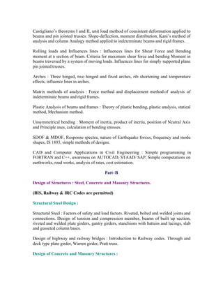 Castigliano’s theorems I and II, unit load method of consistent deformation applied to
beams and pin jointed trusses. Slope-deflection, moment distribution, Kani’s method of
analysis and column Analogy method applied to indeterminate beams and rigid frames.
Rolling loads and Influences lines : Influences lines for Shear Force and Bending
moment at a section of beam. Criteria for maximum shear force and bending Moment in
beams traversed by a system of moving loads. Influences lines for simply supported plane
pin jointed trusses.
Arches : Three hinged, two hinged and fixed arches, rib shortening and temperature
effects, influence lines in arches.
Matrix methods of analysis : Force method and displacement method of analysis of
indeterminate beams and rigid frames.
Plastic Analysis of beams and frames : Theory of plastic bending, plastic analysis, statical
method, Mechanism method.
Unsymmetrical bending : Moment of inertia, product of inertia, position of Neutral Axis
and Principle axes, calculation of bending stresses.
SDOF & MDOF, Response spectra, nature of Earthquake forces, frequency and mode
shapes, IS 1893, simple methods of designs.
CAD and Computer Applications in Civil Engineering : Simple programming in
FORTRAN and C++, awareness on AUTOCAD, STAAD/ SAP. Simple computations on
earthworks, road works, analysis of rates, cost estimation.
Part–B
Design of Structures : Steel, Concrete and Masonry Structures.
(BIS, Railway & IRC Codes are permitted)
Structural Steel Design :
Structural Steel : Factors of safety and load factors. Riveted, bolted and welded joints and
connections. Design of tension and compression member, beams of built up section,
riveted and welded plate girders, gantry girders, stanchions with battens and lacings, slab
and gusseted column bases.
Design of highway and railway bridges : Introduction to Railway codes. Through and
deck type plate girder, Warren girder, Pratt truss.
Design of Concrete and Masonry Structures :

 