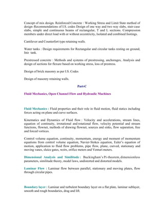 Concept of mix design. Reinforced Concrete : Working Stress and Limit State method of
design–Recommendations of I.S. codes Design of one way and two way slabs, stair-case
slabs, simple and continuous beams of rectangular, T and L sections. Compression
members under direct load with or without eccentricity, Isolated and combined footings.
Cantilever and Counterfort type retaining walls.
Water tanks : Design requirements for Rectangular and circular tanks resting on ground,
Intz tank.
Prestressed concrete : Methods and systems of prestressing, anchorages, Analysis and
design of sections for flexure based on working stress, loss of prestress.
Design of brick masonry as per I.S. Codes
Design of masonry retaining walls.
Part-C
Fluid Mechanics, Open Channel Flow and Hydraulic Machines

Fluid Mechanics : Fluid properties and their role in fluid motion, fluid statics including
forces acting on plane and curve surfaces.
Kinematics and Dynamics of Fluid flow : Velocity and accelerations, stream lines,
equation of continuity, irrotational and rotational flow, velocity potential and stream
functions, flownet, methods of drawing flownet, sources and sinks, flow separation, free
and forced vortices.
Control volume equation, continuity, momentum, energy and moment of momentum
equations from control volume equation, Navier-Stokes equation, Euler’s equation of
motion, application to fluid flow problems, pipe flow, plane, curved, stationary and
moving vanes, sluice gates, weirs, orifice meters and Venturi meters.
Dimensional Analysis and Similitude : Buckingham’s Pi-theorem, dimensionless
parameters, similitude theory, model laws, undistorted and distorted models.
Laminar Flow : Laminar flow between parallel, stationary and moving plates, flow
through circular pipes.

Boundary layer : Laminar and turbulent boundary layer on a flat plate, laminar sublayer,
smooth and rough boundaries, drag and lift.

 