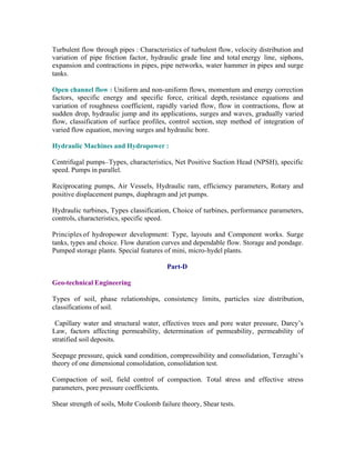 Turbulent flow through pipes : Characteristics of turbulent flow, velocity distribution and
variation of pipe friction factor, hydraulic grade line and total energy line, siphons,
expansion and contractions in pipes, pipe networks, water hammer in pipes and surge
tanks.
Open channel flow : Uniform and non-uniform flows, momentum and energy correction
factors, specific energy and specific force, critical depth, resistance equations and
variation of roughness coefficient, rapidly varied flow, flow in contractions, flow at
sudden drop, hydraulic jump and its applications, surges and waves, gradually varied
flow, classification of surface profiles, control section, step method of integration of
varied flow equation, moving surges and hydraulic bore.
Hydraulic Machines and Hydropower :
Centrifugal pumps–Types, characteristics, Net Positive Suction Head (NPSH), specific
speed. Pumps in parallel.
Reciprocating pumps, Air Vessels, Hydraulic ram, efficiency parameters, Rotary and
positive displacement pumps, diaphragm and jet pumps.
Hydraulic turbines, Types classification, Choice of turbines, performance parameters,
controls, characteristics, specific speed.
Principles of hydropower development: Type, layouts and Component works. Surge
tanks, types and choice. Flow duration curves and dependable flow. Storage and pondage.
Pumped storage plants. Special features of mini, micro-hydel plants.
Part-D
Geo-technical Engineering
Types of soil, phase relationships, consistency limits, particles size distribution,
classifications of soil.
Capillary water and structural water, effectives trees and pore water pressure, Darcy’s
Law, factors affecting permeability, determination of permeability, permeability of
stratified soil deposits.
Seepage pressure, quick sand condition, compressibility and consolidation, Terzaghi’s
theory of one dimensional consolidation, consolidation test.
Compaction of soil, field control of compaction. Total stress and effective stress
parameters, pore pressure coefficients.
Shear strength of soils, Mohr Coulomb failure theory, Shear tests.

 