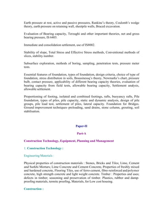 Earth pressure at rest, active and passive pressures, Rankine’s theory, Coulomb’s wedge
theory, earth pressure on retaining wall, sheetpile walls, Braced excavation.
Evaluation of Bearing capacity, Terzaghi and other important theories, net and gross
bearing pressure, IS 6403.
Immediate and consolidation settlement, use of IS8002.
Stability of slope, Total Stress and Effective Stress methods, Conventional methods of
slices, stability number.
Subsurface exploration, methods of boring, sampling, penetration tests, pressure meter
tests.
Essential features of foundation, types of foundation, design criteria, choice of type of
foundation, stress distribution in soils, Boussinessq’s theory, Newmarks’s chart, pressure
bulb, contact pressure, applicability of different bearing capacity theories, evaluation of
bearing capacity from field tests, allowable bearing capacity, Settlement analysis,
allowable settlement.
Proportioning of footing, isolated and combined footings, rafts, buoyancy rafts, Pile
foundation, types of piles, pile capacity, static and dynamic analysis, design of pile
groups, pile load test, settlement of piles, lateral capacity. Foundation for Bridges.
Ground improvement techniques–preloading, sand drains, stone column, grouting, soil
stabilisation.

Paper-II
Part-A
Construction Technology, Equipment, Planning and Management
1. Construction Technology :
Engineering Materials :
Physical properties of construction materials : Stones, Bricks and Tiles; Lime, Cement
and Surkhi Mortars; Lime Concrete and Cement Concrete, Properties of freshly mixed
and hardened concrete, Flooring Tiles, use of ferro-cement, fibre-reinforced and polymer
concrete, high strength concrete and light weight concrete. Timber : Properties and uses;
defects in timber; seasoning and preservation of timber. Plastics, rubber and dampproofing materials, termite proofing, Materials, for Low cost housing.
Construction :

 