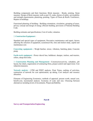 Building components and their functions; Brick masonry : Bonds, jointing. Stone
masonry. Design of Brick masonry walls as per I.S. codes, factors of safety, serviceability
and strength requirements; plastering, pointing. Types of Floors & Roofs. Ventilators,
Repairs in buildings.
Functional planning of building : Building orientation, circulation, grouping of areas,
privacy concept and design of energy efficient building; provisions of National Building
Code.
Building estimates and specifications; Cost of works; valuation.
2. Construction Equipment :
Standard and special types of equipment, Preventive maintenance and repair, factors
affecting the selection of equipment, economical life, time and motion study, capital and
maintenance cost.
Concreting equipments : Weigh batcher, mixer, vibration, batching plant, Concrete
pump.
Earth-work equipment : Power shovel hoe, bulldozer, dumper, trailors, and tractors,
rollers, sheep foot roller.
3. Construction Planning and Management : Construction activity, schedules, job
layout, bar charts, organization of contracting firms, project control and supervision. Cost
reduction measures.
Network analysis : CPM and PERT analysis, Float Times, cashing of activities,
contraction of network for cost optimization, up dating, Cost analysis and resource
allocation.
Elements of Engineering Economics, methods of appraisal, present worth, annual cost,
benefit-cost, incremental analysis. Economy of scale and size. Choosing between
alternatives including levels of investments. Project profitability.

Part-B
Survey and Transportation Engineering

 