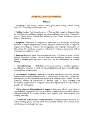 AGRICULTURAL ENGINEERING
Part – A
1. Surveying: Chain survey, compass survey, plane table survey, contour survey,
estimation of area and volume of earth work.
2. Fluid mechanics: Fluid properties, types of flow and their properties, forces on plane
and curved surfaces, stability of floating and submerged bodies, importance of Reynold’s
number, Froude number in fluid flow phenomena, Chezy’s and Manning formula in
design of flow channels.
3. Irrigation: Importance of irrigation in agriculture, soil- water-plant relationship,
estimation of irrigation requirement of crops, irrigation efficiencies, types of irrigation,
irrigation scheduling and on- farm-water management, types of pumps for irrigation and
their criteria for selection, concept of participatory irrigation management and its
advantages over traditional system.
4 Drainage: Drainage needs for crop production, types of drainage systems – surface
drainage, subsurface drainage, vertical drainage and bio-drainage, laying of drainage
system in cropped field, hydraulic conductivity and its measurement for drainage
planning.
5. Surface hydrology :
Hydrologic cycle, measurements of rainfall, evaporation
and infiltration, estimation of runoff and factors affecting runoff. Basic, unit and complex
hydrograph and their properties.
6. Ground water Hydrology: Occurrence of ground water and its movement, geologic
formations and their properties in relation to availability of ground water, ground water
investigation, ground water estimation and artificial recharge, types of wells and their
hydraulics, method of construction of different types of wells including well
development, augmentation of well yield, factors affecting drawdown in wells, quality of
ground water for irrigation.
7. Soil erosion and biological control measures: Importance of soil conservation in
crop production, problems of soil erosion in Orissa, types of soil erosion and their control
– biological control like contour farming, strip cropping, buffer strip cropping, inter
cropping, mulching.
8. Soil erosion by mechanical control measures: Mechanical control measures like
contour bunding, graded bunding, bench terracing under different land situation. Gully
control measures, vegetated water ways.

 