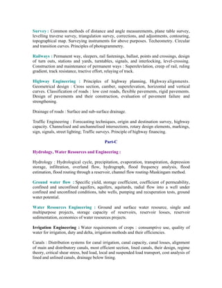 Survey : Common methods of distance and angle measurements, plane table survey,
levelling traverse survey, triangulation survey, corrections, and adjustments, contouring,
topographical map. Surveying instruments for above purposes. Techeometry. Circular
and transition curves. Principles of photogrammetry.
Railways : Permanent way, sleepers, rail fastenings, ballast, points and crossings, design
of turn outs, stations and yards, turntables, signals, and interlocking, level-crossing.
Construction and maintenance of permanent ways : Superelevlation, creep of rail, ruling
gradient, track resistance, tractive effort, relaying of track.
Highway Engineering : Principles of highway planning, Highway alignments.
Geometrical design : Cross section, camber, superelevation, horizontal and vertical
curves. Classification of roads : low cost roads, flexible pavements, rigid pavements.
Design of pavements and their construction, evaluation of pavement failure and
strengthening.
Drainage of roads : Surface and sub-surface drainage.
Traffic Engineering : Forecasting techniques, origin and destination survey, highway
capacity. Channelised and unchannelised intersections, rotary design elements, markings,
sign, signals, street lighting; Traffic surveys. Principle of highway financing.
Part-C
Hydrology, Water Resources and Engineering :
Hydrology : Hydrological cycle, precipitation, evaporation, transpiration, depression
storage, infiltration, overland flow, hydrograph, flood frequency analysis, flood
estimation, flood routing through a reservoir, channel flow routing-Muskingam method.
Ground water flow : Specific yield, storage coefficient, coefficient of permeability,
confined and unconfined aquifers, aquifers, aquitards, radial flow into a well under
confined and unconfined conditions, tube wells, pumping and recuperation tests, ground
water potential.
Water Resources Engineering : Ground and surface water resource, single and
multipurpose projects, storage capacity of reservoirs, reservoir losses, reservoir
sedimentation, economics of water resources projects.
Irrigation Engineering : Water requirements of crops : consumptive use, quality of
water for irrigation, duty and delta, irrigation methods and their efficiencies.
Canals : Distribution systems for canal irrigation, canal capacity, canal losses, alignment
of main and distributory canals, most efficient section, lined canals, their design, regime
theory, critical shear stress, bed load, local and suspended load transport, cost analysis of
lined and unlined canals, drainage below lining.

 