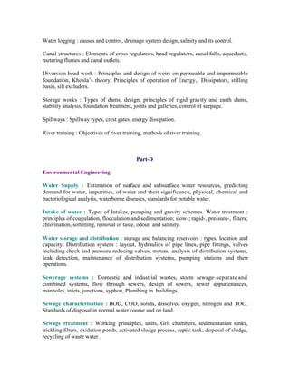 Water logging : causes and control, drainage system design, salinity and its control.
Canal structures : Elements of cross regulators, head regulators, canal falls, aqueducts,
metering flumes and canal outlets.
Diversion head work : Principles and design of weirs on permeable and impermeable
foundation, Khosla’s theory. Principles of operation of Energy, Dissipators, stilling
basin, silt excluders.
Storage works : Types of dams, design, principles of rigid gravity and earth dams,
stability analysis, foundation treatment, joints and galleries, control of seepage.
Spillways : Spillway types, crest gates, energy dissipation.
River training : Objectives of river training, methods of river training.

Part-D
Environmental Engineering
Water Supply : Estimation of surface and subsurface water resources, predicting
demand for water, impurities, of water and their significance, physical, chemical and
bacteriological analysis, waterborne diseases, standards for potable water.
Intake of water : Types of Intakes, pumping and gravity schemes. Water treatment :
principles of coagulation, flocculation and sedimentation; slow-; rapid-, pressure-, filters;
chlorination, softening, removal of taste, odour and salinity.
Water storage and distribution : storage and balancing reservoirs : types, location and
capacity. Distribution system : layout, hydraulics of pipe lines, pipe fittings, valves
including check and pressure reducing valves, meters, analysis of distribution systems,
leak detection, maintenance of distribution systems, pumping stations and their
operations.
Sewerage systems : Domestic and industrial wastes, storm sewage–separate and
combined systems, flow through sewers, design of sewers, sewer appurtenances,
manholes, inlets, junctions, syphon, Plumbing in buildings.
Sewage characterisation : BOD, COD, solids, dissolved oxygen, nitrogen and TOC.
Standards of disposal in normal water course and on land.
Sewage treatment : Working principles, units, Grit chambers, sedimentation tanks,
trickling filters, oxidation ponds, activated sludge process, septic tank, disposal of sludge,
recycling of waste water.

 