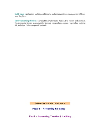 Solid waste : collection and disposal in rural and urban contexts, management of longterm ill-effects.
Environmental pollution : Sustainable development. Radioactive wastes and disposal.
Environmental impact assessment for thermal power plants, mines, river valley projects.
Air pollution. Pollution control Methods.

COMMERCE & ACCOUNTANCY

Paper-I - Accounting & Finance
Part I - Accounting, Taxation & Auditing

 