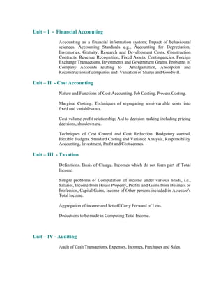 Unit – I - Financial Accounting
Accounting as a financial information system; Impact of behavioural
sciences. Accounting Standards e.g., Accounting for Depreciation,
Inventories, Gratuity, Research and Development Costs, Construction
Contracts, Revenue Recognition, Fixed Assets, Contingencies, Foreign
Exchange Transactions, Investments and Government Grants. Problems of
Company Accounts relating to
Amalgamation, Absorption and
Reconstruction of companies and Valuation of Shares and Goodwill.

Unit – II - Cost Accounting
Nature and Functions of Cost Accounting. Job Costing. Process Costing.
Marginal Costing; Techniques of segregating semi- variable costs into
fixed and variable costs.
Cost-volume-profit relationship; Aid to decision making including pricing
decisions, shutdown etc.
Techniques of Cost Control and Cost Reduction :Budgetary control,
Flexible Budgets. Standard Costing and Variance Analysis, Responsibility
Accounting, Investment, Profit and Cost centres.

Unit – III - Taxation
Definitions. Basis of Charge. Incomes which do not form part of Total
Income.
Simple problems of Computation of income under various heads, i.e.,
Salaries, Income from House Property, Profits and Gains from Business or
Profession, Capital Gains, Income of Other persons included in Assessee's
Total Income.
Aggregation of income and Set off/Carry Forward of Loss.
Deductions to be made in Computing Total Income.

Unit – IV - Auditing
Audit of Cash Transactions, Expenses, Incomes, Purchases and Sales.

 