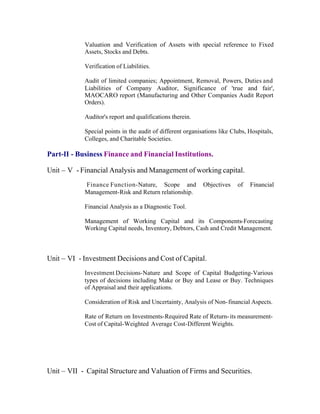 Valuation and Verification of Assets with special reference to Fixed
Assets, Stocks and Debts.
Verification of Liabilities.
Audit of limited companies; Appointment, Removal, Powers, Duties and
Liabilities of Company Auditor, Significance of 'true and fair',
MAOCARO report (Manufacturing and Other Companies Audit Report
Orders).
Auditor's report and qualifications therein.
Special points in the audit of different organisations like Clubs, Hospitals,
Colleges, and Charitable Societies.

Part-II - Business Finance and Financial Institutions.
Unit – V - Financial Analysis and Management of working capital.
Finance Function-Nature, Scope and
Management-Risk and Return relationship.

Objectives

of

Financial

Financial Analysis as a Diagnostic Tool.
Management of Working Capital and its Components-Forecasting
Working Capital needs, Inventory, Debtors, Cash and Credit Management.

Unit – VI - Investment Decisions and Cost of Capital.
Investment Decisions-Nature and Scope of Capital Budgeting-Various
types of decisions including Make or Buy and Lease or Buy. Techniques
of Appraisal and their applications.
Consideration of Risk and Uncertainty, Analysis of Non- financial Aspects.
Rate of Return on Investments-Required Rate of Return- its measurementCost of Capital-Weighted Average Cost-Different Weights.

Unit – VII - Capital Structure and Valuation of Firms and Securities.

 