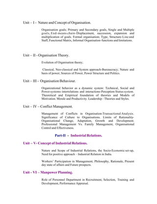 Unit – I - Nature and Concept of Organisation.
Organisation goals; Primary and Secondary goals, Single and Multiple
goals, End- means chain- Displacement, succession, expansion and
multiplication of goals. Formal organisation; Type, Structure- Line and
Staff, Functional Matrix, Informal Organisation- functions and limitations.

Unit – II - Organisation Theory.
Evolution of Organisation theory;
Classical, Neo-classical and System approach-Bureaucracy; Nature and
basis of power, Sources of Power, Power Structure and Politics.

Unit – III - Organisation Behaviour.
Organizational behavior as a dynamic system: Technical, Social and
Power systems- interrelations and interactions-Perception-Status system.
Theoretical and Empirical foundation of theories and Models of
Motivation. Morale and Productivity. Leadership : Theories and Styles.

Unit – IV – Conflict Management.
Management of Conflicts in Organisation-Transactional Analysis.
Significance of Culture to Organisations. Limits of RationalityOrganisational Change, Adaptation, Growth and Development.
Professional Management Vs. Family Management, Organisational
Control and Effectiveness.

Part-II - Industrial Relations.
Unit – V- Concept of Industrial Relations.
Nature and Scope of Industrial Relations, the Socio-Economic set-up,
Need for positive approach – Industrial Relation in India.
Workers’ Participation in Management; Philosophy, Rationale, Present
day state of affairs and Future prospects.

Unit - VI – Manpower Planning.
Role of Personnel Department in Recruitment, Selection, Training and
Development, Performance Appraisal.

 
