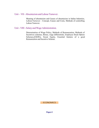 Unit – VII - Absenteeism and Labour Turnover.
Meaning of absenteeism and Causes of absenteeism in Indian Industries,
Labour Turnover – Concept, Causes and Costs, Methods of controlling
Labour Turnover.

Unit - VIII - Salary and Wage Administration.
Determination of Wage Policy, Methods of Remuneration, Methods of
Incentives schemes, Bonus, wage differentials, Employee Stock Option
Schemes,(ESOPs), Sweat Equity, Essential features of a good
Remuneration and Incentive Scheme.

ECONOMICS

Paper-I

 