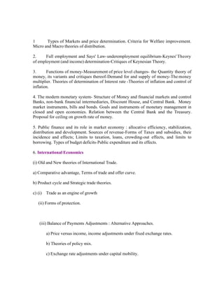 1
Types of Markets and price determination. Criteria for Welfare improvement.
Micro and Macro theories of distribution.
2.
Full employment and Says' Law- underemployment equilibrium-Keynes' Theory
of employment (and income) determination-Critiques of Keynesian Theory.
3.
Functions of money-Measurement of price level changes- the Quantity theory of
money, its variants and critiques thereof-Demand for and supply of money-The money
multiplier. Theories of determination of Interest rate -Theories of inflation and control of
inflation.
4. The modern monetary system- Structure of Money and financial markets and control
Banks, non-bank financial intermediaries, Discount House, and Central Bank. Money
market instruments, bills and bonds. Goals and instruments of monetary management in
closed and open economies. Relation between the Central Bank and the Treasury.
Proposal for ceiling on growth rate of money.
5. Public finance and its role in market economy : allocative efficiency, stabilization,
distribution and development. Sources of revenue-Forms of Taxes and subsidies, their
incidence and effects; Limits to taxation, loans, crowding-out effects, and limits to
borrowing. Types of budget deficits-Public expenditure and its effects.
6. International Economics
(i) Old and New theories of International Trade.
a) Comparative advantage, Terms of trade and offer curve.
b) Product cycle and Strategic trade theories.
c) (i) Trade as an engine of growth
(ii) Forms of protection.

(iii) Balance of Payments Adjustments : Alternative Approaches.
a) Price versus income, income adjustments under fixed exchange rates.
b) Theories of policy mix.
c) Exchange rate adjustments under capital mobility.

 