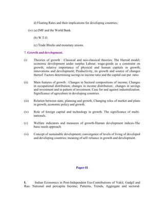 d) Floating Rates and their implications for developing countries;
(iv) (a) IMF and the World Bank.
(b) W.T.O.
(c) Trade Blocks and monetary unions.
7. Growth and development.
(i)

Theories of growth : Classical and neo-classical theories; The Harrod model;
economic development under surplus Labour; wage-goods as a constraint on
growth; relative importance of physical and human capitals in growth;
innovations and development; Productivity, its growth and source of changes
thereof. Factors determining savings to income ratio and the capital-out-put ratio.

(ii)

Main features of growth : Changes in Sectoral compositions of income; Changes
in occupational distribution; changes in income distribution; changes in savings
and investment and in pattern of investment. Case for and against industralization.
Significance of agriculture in developing countries.

(iii)

Relation between state, planning and growth, Changing roles of market and plans
in growth, economic policy and growth.

(iv)

Role of foreign capital and technology in growth. The significance of multinationals.

(v)

Welfare indicators and measures of growth-Human development indices-The
basic needs approach.

(vi)

Concept of sustainable development; convergence of levels of living of developed
and developing countries; meaning of self- reliance in growth and development.

Paper-II

I.
Indian Economics in Post-Independent Era-Contributions of Vakil, Gadgil and
Rao. National and percapita Income; Patterns, Trends, Aggregate and sectoral-

 